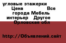 угловые этажерки700-1400 › Цена ­ 700-1400 - Все города Мебель, интерьер » Другое   . Орловская обл.